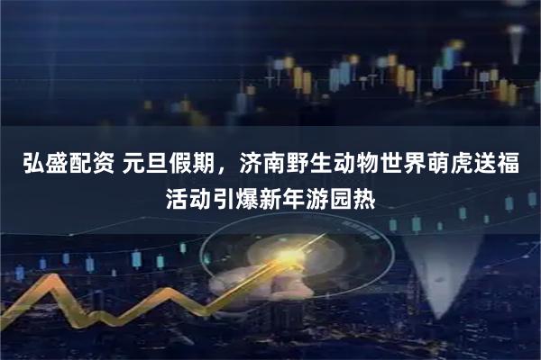 弘盛配资 元旦假期，济南野生动物世界萌虎送福活动引爆新年游园热