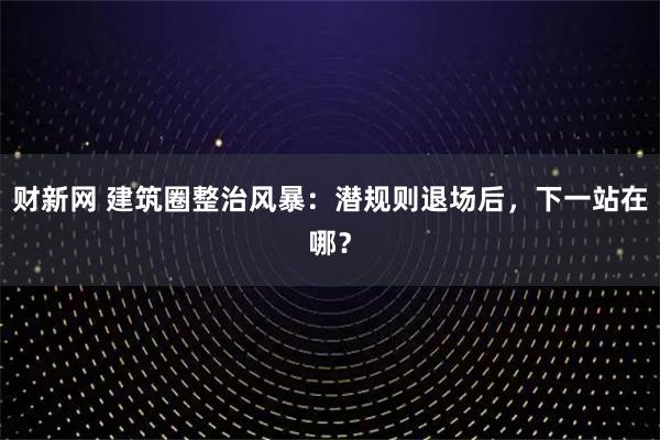 财新网 建筑圈整治风暴：潜规则退场后，下一站在哪？