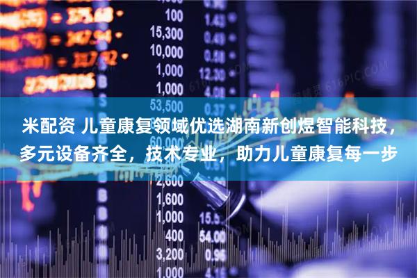 米配资 儿童康复领域优选湖南新创煜智能科技，多元设备齐全，技术专业，助力儿童康复每一步