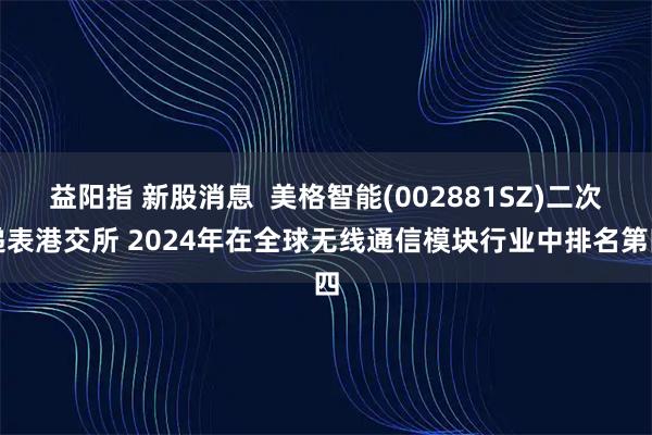 益阳指 新股消息  美格智能(002881SZ)二次递表港交所 2024年在全球无线通信模块行业中排名第四