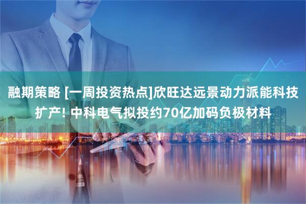 融期策略 [一周投资热点]欣旺达远景动力派能科技扩产! 中科电气拟投约70亿加码负极材料