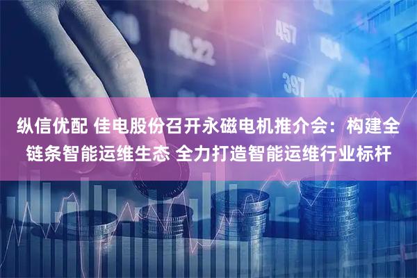 纵信优配 佳电股份召开永磁电机推介会：构建全链条智能运维生态 全力打造智能运维行业标杆