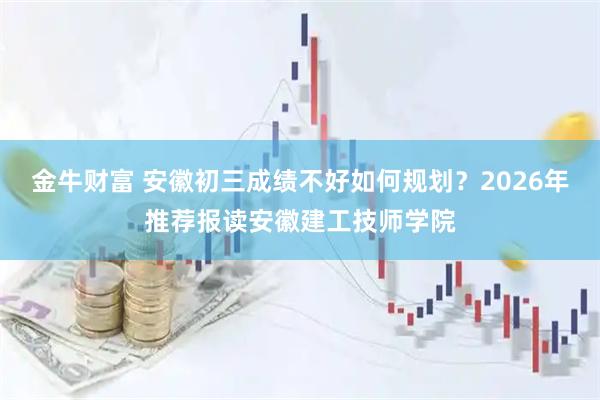 金牛财富 安徽初三成绩不好如何规划？2026年推荐报读安徽建工技师学院