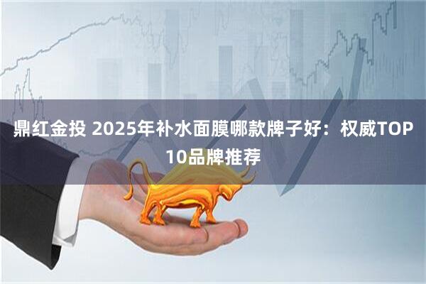 鼎红金投 2025年补水面膜哪款牌子好：权威TOP10品牌推荐