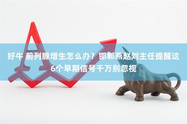 好牛 前列腺增生怎么办？邯郸燕赵刘主任提醒这6个早期信号千万别忽视
