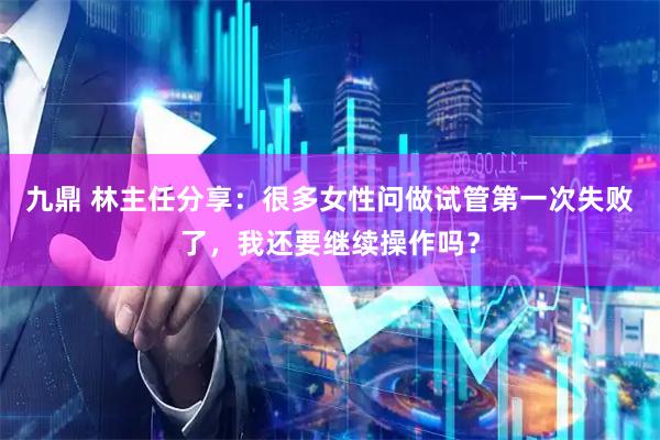 九鼎 林主任分享：很多女性问做试管第一次失败了，我还要继续操作吗？
