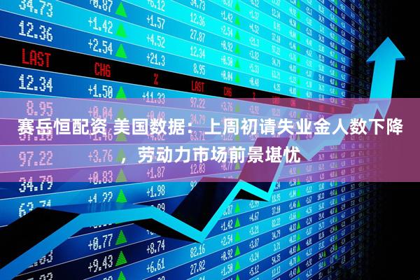 赛岳恒配资 美国数据：上周初请失业金人数下降，劳动力市场前景堪忧