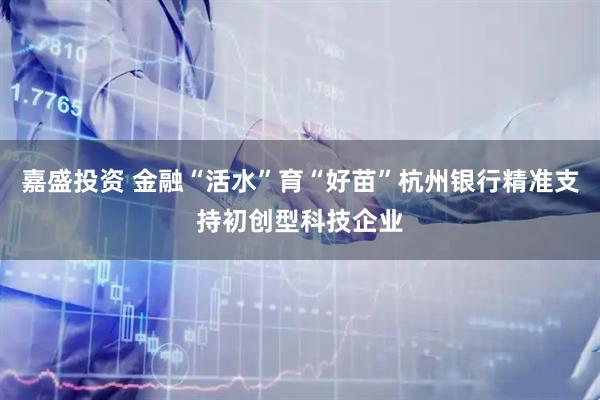嘉盛投资 金融“活水”育“好苗”杭州银行精准支持初创型科技企业