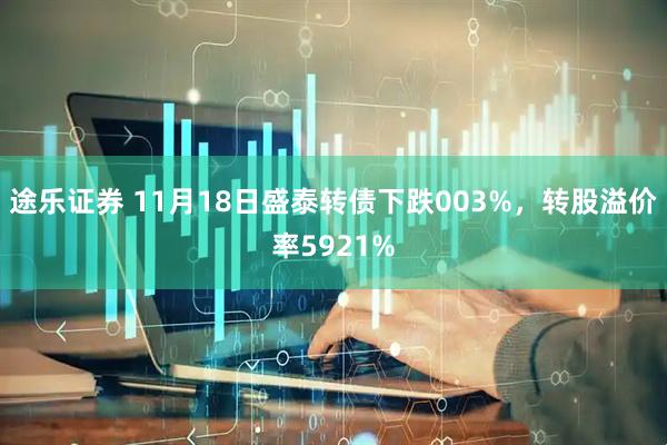 途乐证券 11月18日盛泰转债下跌003%，转股溢价率5921%
