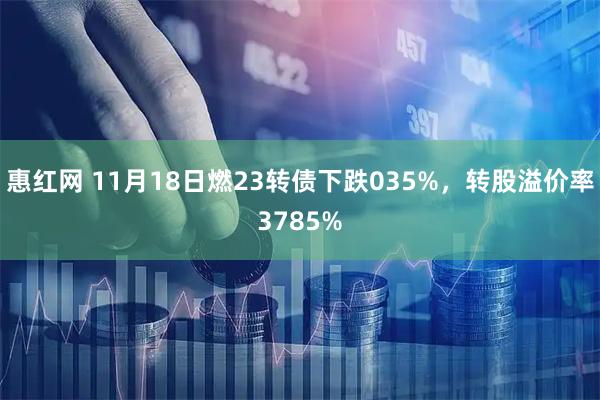 惠红网 11月18日燃23转债下跌035%，转股溢价率3785%