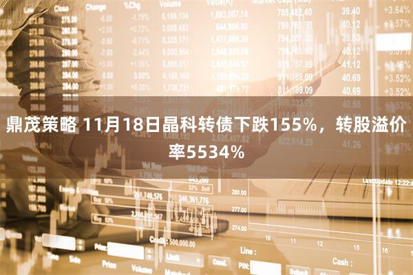 鼎茂策略 11月18日晶科转债下跌155%，转股溢价率5534%