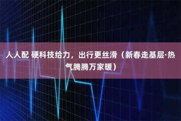 人人配 硬科技给力，出行更丝滑（新春走基层·热气腾腾万家暖）