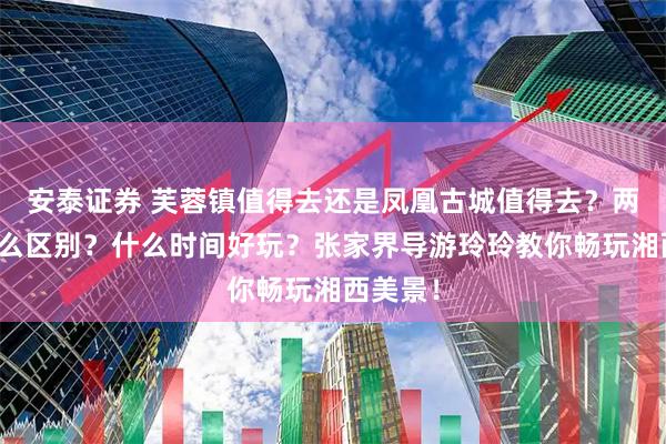 安泰证券 芙蓉镇值得去还是凤凰古城值得去？两者有什么区别？什么时间好玩？张家界导游玲玲教你畅玩湘西美景！