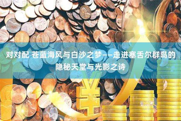 对对配 苍蓝海风与白沙之梦——走进塞舌尔群岛的隐秘天堂与光影之诗