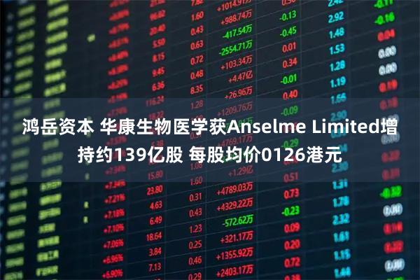鸿岳资本 华康生物医学获Anselme Limited增持约139亿股 每股均价0126港元