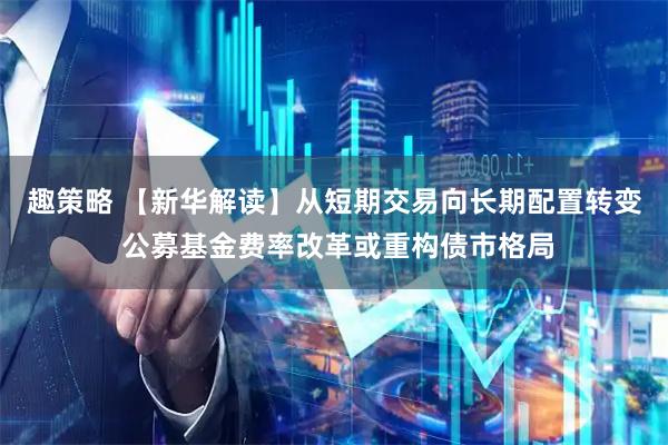 趣策略 【新华解读】从短期交易向长期配置转变 公募基金费率改革或重构债市格局