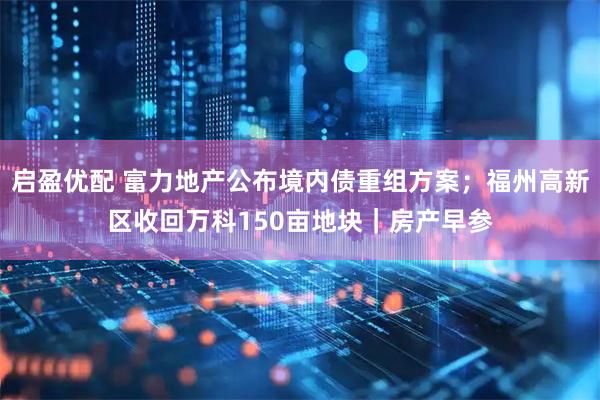 启盈优配 富力地产公布境内债重组方案；福州高新区收回万科150亩地块｜房产早参