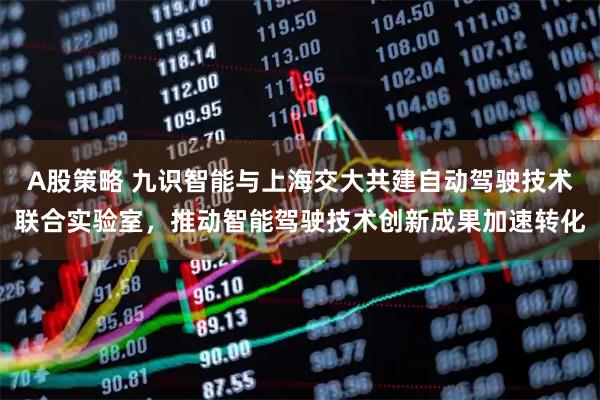 A股策略 九识智能与上海交大共建自动驾驶技术联合实验室，推动智能驾驶技术创新成果加速转化