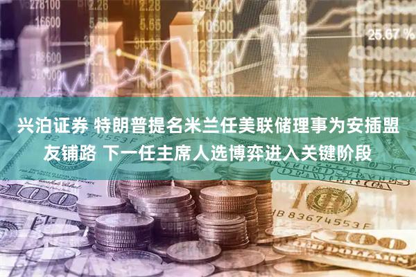 兴泊证券 特朗普提名米兰任美联储理事为安插盟友铺路 下一任主席人选博弈进入关键阶段