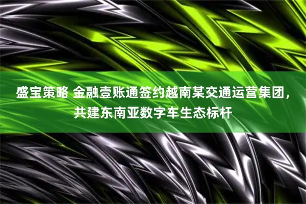 盛宝策略 金融壹账通签约越南某交通运营集团，共建东南亚数字车生态标杆