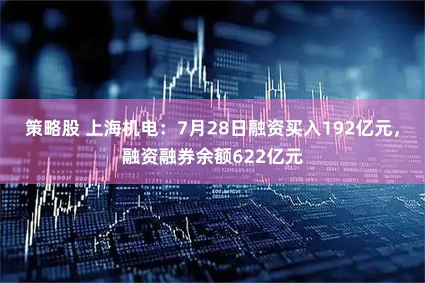 策略股 上海机电：7月28日融资买入192亿元，融资融券余额622亿元