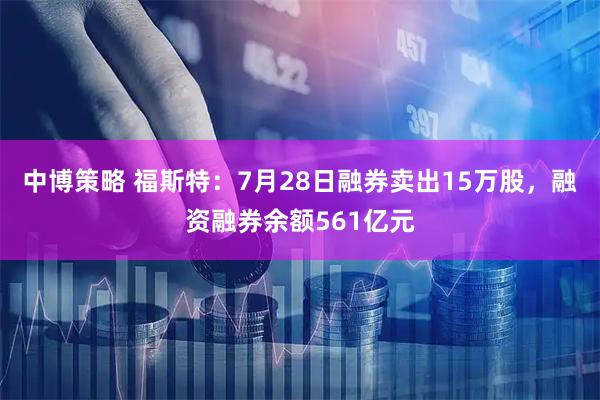 中博策略 福斯特：7月28日融券卖出15万股，融资融券余额561亿元