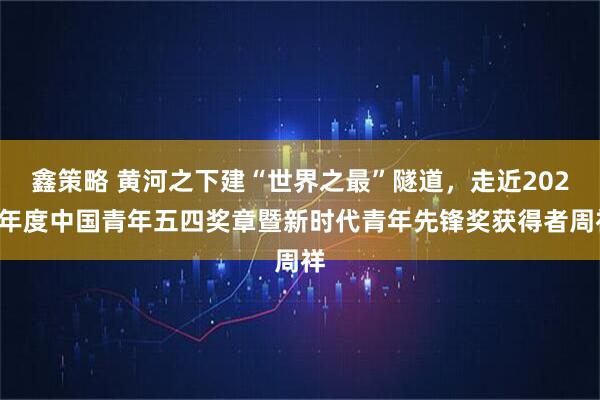 鑫策略 黄河之下建“世界之最”隧道，走近2026年度中国青年五四奖章暨新时代青年先锋奖获得者周祥